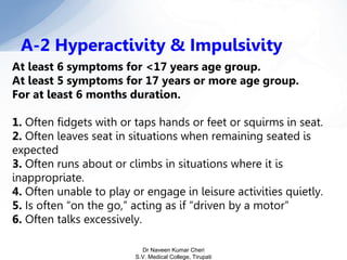 At least 6 symptoms for <17 years age group.
At least 5 symptoms for 17 years or more age group.
For at least 6 months duration.
1. Often fidgets with or taps hands or feet or squirms in seat.
2. Often leaves seat in situations when remaining seated is
expected
3. Often runs about or climbs in situations where it is
inappropriate.
4. Often unable to play or engage in leisure activities quietly.
5. Is often “on the go,” acting as if “driven by a motor”
6. Often talks excessively.
A-2 Hyperactivity & Impulsivity
Dr Naveen Kumar Cheri
S.V. Medical College, Tirupati
 