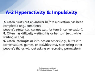 7. Often blurts out an answer before a question has been
completed (e.g., completes
people’s sentences; cannot wait for turn in conversation).
8. Often has difficulty waiting his or her turn (e.g., while
waiting in line).
9. Often interrupts or intrudes on others (e.g., butts into
conversations, games, or activities; may start using other
people’s things without asking or receiving permission)
A-2 Hyperactivity & Impulsivity
Dr Naveen Kumar Cheri
S.V. Medical College, Tirupati
 