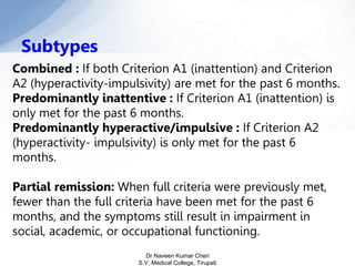 Combined : If both Criterion A1 (inattention) and Criterion
A2 (hyperactivity-impulsivity) are met for the past 6 months.
Predominantly inattentive : If Criterion A1 (inattention) is
only met for the past 6 months.
Predominantly hyperactive/impulsive : If Criterion A2
(hyperactivity- impulsivity) is only met for the past 6
months.
Partial remission: When full criteria were previously met,
fewer than the full criteria have been met for the past 6
months, and the symptoms still result in impairment in
social, academic, or occupational functioning.
Subtypes
Dr Naveen Kumar Cheri
S.V. Medical College, Tirupati
 