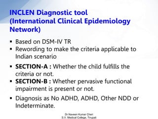 INCLEN Diagnostic tool
(International Clinical Epidemiology
Network)
 Based on DSM-IV TR
 Rewording to make the criteria applicable to
Indian scenario
 SECTION-A : Whether the child fulfills the
criteria or not.
 SECTION-B : Whether pervasive functional
impairment is present or not.
 Diagnosis as No ADHD, ADHD, Other NDD or
Indeterminate.
Dr Naveen Kumar Cheri
S.V. Medical College, Tirupati
 