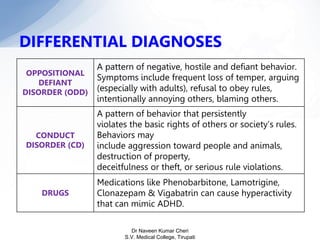 DIFFERENTIAL DIAGNOSES
OPPOSITIONAL
DEFIANT
DISORDER (ODD)
A pattern of negative, hostile and defiant behavior.
Symptoms include frequent loss of temper, arguing
(especially with adults), refusal to obey rules,
intentionally annoying others, blaming others.
CONDUCT
DISORDER (CD)
A pattern of behavior that persistently
violates the basic rights of others or society’s rules.
Behaviors may
include aggression toward people and animals,
destruction of property,
deceitfulness or theft, or serious rule violations.
DRUGS
Medications like Phenobarbitone, Lamotrigine,
Clonazepam & Vigabatrin can cause hyperactivity
that can mimic ADHD.
Dr Naveen Kumar Cheri
S.V. Medical College, Tirupati
 