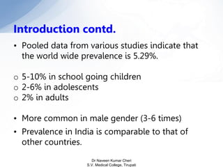 • Pooled data from various studies indicate that
the world wide prevalence is 5.29%.
o 5-10% in school going children
o 2-6% in adolescents
o 2% in adults
• More common in male gender (3-6 times)
• Prevalence in India is comparable to that of
other countries.
Introduction contd.
Dr Naveen Kumar Cheri
S.V. Medical College, Tirupati
 