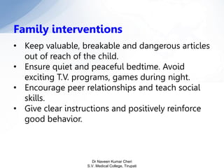 Family interventions
• Keep valuable, breakable and dangerous articles
out of reach of the child.
• Ensure quiet and peaceful bedtime. Avoid
exciting T.V. programs, games during night.
• Encourage peer relationships and teach social
skills.
• Give clear instructions and positively reinforce
good behavior.
Dr Naveen Kumar Cheri
S.V. Medical College, Tirupati
 