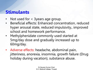 Stimulants
• Not used for < 3years age group.
• Beneficial effects: Enhanced concentration, reduced
hyper arousal state, reduced impulsivity., improved
school and homework performance.
• Methylphenidate commonly used started at
5mg/day dose and gradually increased up to
60mg/day.
• Adverse effects: headache, abdominal pain,
jitteriness, anorexia, insomnia, growth failure (Drug
holiday during vacation), substance abuse.
Dr Naveen Kumar Cheri
S.V. Medical College, Tirupati
 