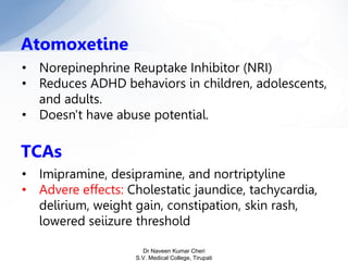 Atomoxetine
• Norepinephrine Reuptake Inhibitor (NRI)
• Reduces ADHD behaviors in children, adolescents,
and adults.
• Doesn't have abuse potential.
TCAs
• Imipramine, desipramine, and nortriptyline
• Advere effects: Cholestatic jaundice, tachycardia,
delirium, weight gain, constipation, skin rash,
lowered seiizure threshold
Dr Naveen Kumar Cheri
S.V. Medical College, Tirupati
 