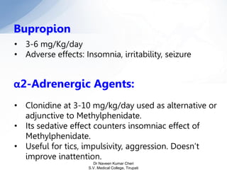 Bupropion
• 3-6 mg/Kg/day
• Adverse effects: Insomnia, irritability, seizure
α2-Adrenergic Agents:
• Clonidine at 3-10 mg/kg/day used as alternative or
adjunctive to Methylphenidate.
• Its sedative effect counters insomniac effect of
Methylphenidate.
• Useful for tics, impulsivity, aggression. Doesn’t
improve inattention.
Dr Naveen Kumar Cheri
S.V. Medical College, Tirupati
 