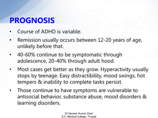 PROGNOSIS
• Course of ADHD is variable.
• Remission usually occurs between 12-20 years of age,
unlikely before that.
• 40-60% continue to be symptomatic through
adolescence, 20-40% through adult hood.
• Most cases get better as they grow. Hyperactivity usually
stops by teenage. Easy distractibility, mood swings, hot
tempers & inability to complete tasks persist.
• Those continue to have symptoms are vulnerable to
antisocial behavior, substance abuse, mood disorders &
learning disorders.
Dr Naveen Kumar Cheri
S.V. Medical College, Tirupati
 