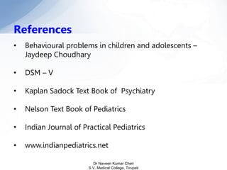 References
• Behavioural problems in children and adolescents –
Jaydeep Choudhary
• DSM – V
• Kaplan Sadock Text Book of Psychiatry
• Nelson Text Book of Pediatrics
• Indian Journal of Practical Pediatrics
• www.indianpediatrics.net
Dr Naveen Kumar Cheri
S.V. Medical College, Tirupati
 