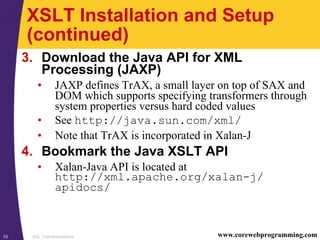 XSL Transformations10 www.corewebprogramming.com
XSLT Installation and Setup
(continued)
3. Download the Java API for XML
Processing (JAXP)
• JAXP defines TrAX, a small layer on top of SAX and
DOM which supports specifying transformers through
system properties versus hard coded values
• See http://java.sun.com/xml/
• Note that TrAX is incorporated in Xalan-J
4. Bookmark the Java XSLT API
• Xalan-Java API is located at
http://xml.apache.org/xalan-j/
apidocs/
 