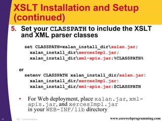 XSL Transformations11 www.corewebprogramming.com
XSLT Installation and Setup
(continued)
5. Set your CLASSPATH to include the XSLT
and XML parser classes
set CLASSPATH=xalan_install_dirxalan.jar;
xalan_install_dirxercesImpl.jar;
xalan_install_dirxml-apis.jar;%CLASSPATH%
or
setenv CLASSPATH xalan_install_dir/xalan.jar:
xalan_install_dir/xercesImpl.jar:
xalan_install_dir/xml-apis.jar:$CLASSPATH
• For Web deployment, place xalan.jar, xml-
apis.jar, and xercesImpl.jar
in your WEB-INF/lib directory
 