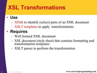 XSL Transformations12 www.corewebprogramming.com
XSL Transformations
• Use
– XPath to identify (select) parts of an XML document
– XSLT templates to apply transformations
• Requires
– Well formed XML document
– XSL document (style sheet) that contains formatting and
transformation templates
– XSLT parser to perform the transformation
 