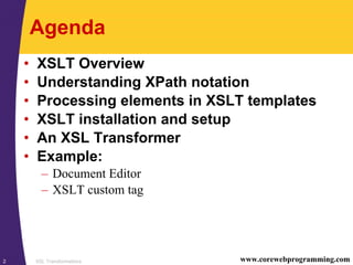 XSL Transformations2 www.corewebprogramming.com
Agenda
• XSLT Overview
• Understanding XPath notation
• Processing elements in XSLT templates
• XSLT installation and setup
• An XSL Transformer
• Example:
– Document Editor
– XSLT custom tag
 