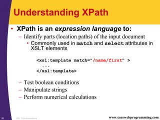 XSL Transformations20 www.corewebprogramming.com
Understanding XPath
• XPath is an expression language to:
– Identify parts (location paths) of the input document
• Commonly used in match and select attributes in
XSLT elements
– Test boolean conditions
– Manipulate strings
– Perform numerical calculations
<xsl:template match="/name/first" >
...
</xsl:template>
 