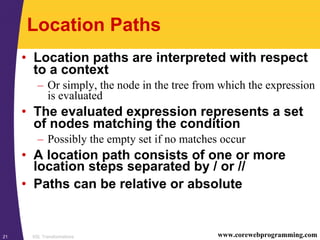 XSL Transformations21 www.corewebprogramming.com
Location Paths
• Location paths are interpreted with respect
to a context
– Or simply, the node in the tree from which the expression
is evaluated
• The evaluated expression represents a set
of nodes matching the condition
– Possibly the empty set if no matches occur
• A location path consists of one or more
location steps separated by / or //
• Paths can be relative or absolute
 