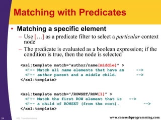 XSL Transformations24 www.corewebprogramming.com
Matching with Predicates
• Matching a specific element
– Use […] as a predicate filter to select a particular context
node
– The predicate is evaluated as a boolean expression; if the
condition is true, then the node is selected
<xsl:template match="author/name[middle]" >
<!–- Match all name elements that have an -->
<!–- author parent and a middle child. -->
</xsl:template>
<xsl:template match="/ROWSET/ROW[1]" >
<!–- Match the first ROW element that is -->
<!–- a child of ROWSET (from the root). -->
</xsl:template>
 