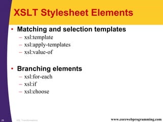 XSL Transformations26 www.corewebprogramming.com
XSLT Stylesheet Elements
• Matching and selection templates
– xsl:template
– xsl:apply-templates
– xsl:value-of
• Branching elements
– xsl:for-each
– xsl:if
– xsl:choose
 