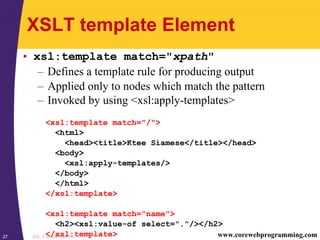 XSL Transformations27 www.corewebprogramming.com
XSLT template Element
• xsl:template match="xpath"
– Defines a template rule for producing output
– Applied only to nodes which match the pattern
– Invoked by using <xsl:apply-templates>
<xsl:template match="/">
<html>
<head><title>Ktee Siamese</title></head>
<body>
<xsl:apply-templates/>
</body>
</html>
</xsl:template>
<xsl:template match="name">
<h2><xsl:value-of select="."/></h2>
</xsl:template>
 
