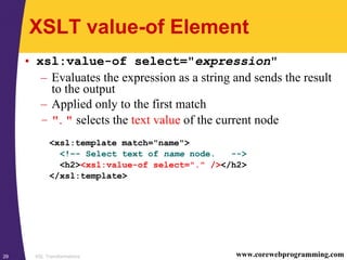 XSL Transformations29 www.corewebprogramming.com
XSLT value-of Element
• xsl:value-of select="expression"
– Evaluates the expression as a string and sends the result
to the output
– Applied only to the first match
– ". " selects the text value of the current node
<xsl:template match="name">
<!–- Select text of name node. -->
<h2><xsl:value-of select="." /></h2>
</xsl:template>
 