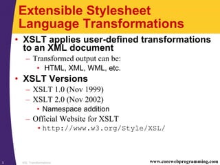 XSL Transformations3 www.corewebprogramming.com
Extensible Stylesheet
Language Transformations
• XSLT applies user-defined transformations
to an XML document
– Transformed output can be:
• HTML, XML, WML, etc.
• XSLT Versions
– XSLT 1.0 (Nov 1999)
– XSLT 2.0 (Nov 2002)
• Namespace addition
– Official Website for XSLT
•http://www.w3.org/Style/XSL/
 