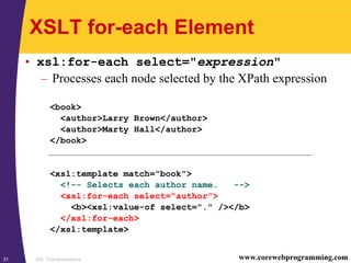 XSL Transformations31 www.corewebprogramming.com
XSLT for-each Element
• xsl:for-each select="expression"
– Processes each node selected by the XPath expression
<book>
<author>Larry Brown</author>
<author>Marty Hall</author>
</book>
<xsl:template match="book">
<!-- Selects each author name. -->
<xsl:for-each select="author">
<b><xsl:value-of select="." /></b>
</xsl:for-each>
</xsl:template>
 