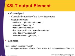 XSL Transformations34 www.corewebprogramming.com
XSLT output Element
• xsl:output
– Controls the format of the stylesheet output
– Useful attributes:
method= "[html|xml|text]"
indent="[yes|no]"
version="version"
doctype-public="specification"
encoding="encoding"
standalone="[yes|no]"
• Example
<xsl:output method="html"
doctype-public="-//W3C//DTD HTML 4.0 Transitional//EN"/>
 