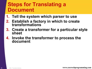 XSL Transformations35 www.corewebprogramming.com
Steps for Translating a
Document
1. Tell the system which parser to use
2. Establish a factory in which to create
transformations
3. Create a transformer for a particular style
sheet
4. Invoke the transformer to process the
document
 