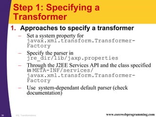 XSL Transformations36 www.corewebprogramming.com
Step 1: Specifying a
Transformer
1. Approaches to specify a transformer
– Set a system property for
javax.xml.transform.Transformer-
Factory
– Specify the parser in
jre_dir/lib/jaxp.properties
– Through the J2EE Services API and the class specified
in META-INF/services/
javax.xml.transform.Transformer-
Factory
– Use system-dependant default parser (check
documentation)
 
