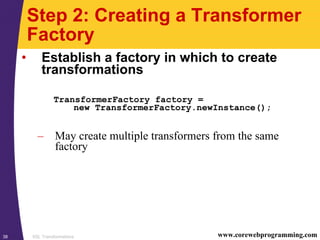 XSL Transformations38 www.corewebprogramming.com
Step 2: Creating a Transformer
Factory
• Establish a factory in which to create
transformations
TransformerFactory factory =
new TransformerFactory.newInstance();
– May create multiple transformers from the same
factory
 
