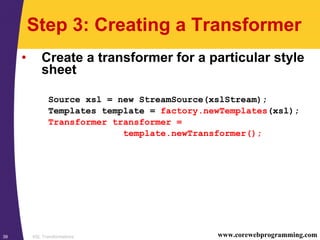 XSL Transformations39 www.corewebprogramming.com
Step 3: Creating a Transformer
• Create a transformer for a particular style
sheet
Source xsl = new StreamSource(xslStream);
Templates template = factory.newTemplates(xsl);
Transformer transformer =
template.newTransformer();
 
