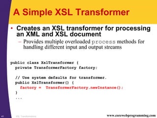 XSL Transformations41 www.corewebprogramming.com
A Simple XSL Transformer
• Creates an XSL transformer for processing
an XML and XSL document
– Provides multiple overloaded process methods for
handling different input and output streams
public class XslTransformer {
private TransformerFactory factory;
// Use system defaults for transformer.
public XslTransformer() {
factory = TransformerFactory.newInstance();
}
...
 