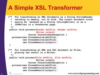 XSL Transformations42 www.corewebprogramming.com
A Simple XSL Transformer
/** For transforming an XML documents as a String StringReader
* residing in memory, not on disk. The output document could
* easily be handled as a String (StringWriter) or as a
* JSPWriter in a JavaServer page.
*/
public void process(Reader xmlFile, Reader xslFile,
Writer output)
throws TransformerException {
process(new StreamSource(xmlFile),
new StreamSource(xslFile),
new StreamResult(output));
}
/** For transforming an XML and XSL document as Files,
* placing the result in a Writer.
*/
public void process(File xmlFile, File xslFile,
Writer output)
throws TransformerException {
process(new StreamSource(xmlFile),
new StreamSource(xslFile),
new StreamResult(output));
}
 
