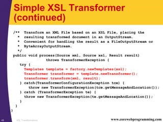 XSL Transformations43 www.corewebprogramming.com
Simple XSL Transformer
(continued)
/** Transform an XML File based on an XSL File, placing the
* resulting transformed document in an OutputStream.
* Convenient for handling the result as a FileOutputStream or
* ByteArrayOutputStream.
*/
public void process(Source xml, Source xsl, Result result)
throws TransformerException {
try {
Templates template = factory.newTemplates(xsl);
Transformer transformer = template.newTransformer();
transformer.transform(xml, result);
} catch(TransformerConfigurationException tce) {
throw new TransformerException(tce.getMessageAndLocation());
} catch (TransformerException te) {
throw new TransformerException(te.getMessageAndLocation());
}
}
}
 