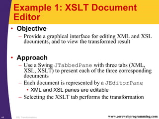XSL Transformations44 www.corewebprogramming.com
Example 1: XSLT Document
Editor
• Objective
– Provide a graphical interface for editing XML and XSL
documents, and to view the transformed result
• Approach
– Use a Swing JTabbedPane with three tabs (XML,
XSL, XSLT) to present each of the three corresponding
documents
– Each document is represented by a JEditorPane
• XML and XSL panes are editable
– Selecting the XSLT tab performs the transformation
 