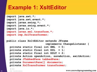 XSL Transformations45 www.corewebprogramming.com
Example 1: XsltEditor
import java.awt.*;
import java.awt.event.*;
import javax.swing.*;
import javax.swing.event.*;
import java.io.*;
import javax.xml.transform.*;
import cwp.XslTransformer;
public class XsltEditor extends JFrame
implements ChangeListener {
private static final int XML = 0;
private static final int XSL = 1;
private static final int XSLT = 2;
private Action openAction, saveAction, exitAction;
private JTabbedPane tabbedPane;
private DocumentPane[] documents;
private XslTransformer transformer;
...
 