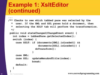 XSL Transformations46 www.corewebprogramming.com
Example 1: XsltEditor
(continued)
...
/** Checks to see which tabbed pane was selected by the
* user. If the XML and XSL panes hold a document, then
* selecting the XSLT tab will perform the transformation.
*/
public void stateChanged(ChangeEvent event) {
int index = tabbedPane.getSelectedIndex();
switch (index) {
case XSLT: if (documents[XML].isLoaded() &&
documents[XSL].isLoaded()) {
doTransform();
}
case XML:
case XSL: updateMenuAndTitle(index);
break;
default:
}
}
 