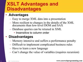 XSL Transformations5 www.corewebprogramming.com
XSLT Advantages and
Disadvantages
• Advantages
– Easy to merge XML data into a presentation
– More resilient to changes in the details of the XML
documents than low-level DOM and SAX
– Database queries can be retuned in XML
• Insensitive to column order
• Disadvantages
– Memory intensive and suffers a performance penalty
– Difficult to implement complicated business rules
– Have to learn a new language
– Can’t change the value of variables (requires recursion)
 