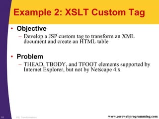 XSL Transformations51 www.corewebprogramming.com
Example 2: XSLT Custom Tag
• Objective
– Develop a JSP custom tag to transform an XML
document and create an HTML table
• Problem
– THEAD, TBODY, and TFOOT elements supported by
Internet Explorer, but not by Netscape 4.x
 