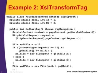 XSL Transformations54 www.corewebprogramming.com
Example 2: XslTransformTag
public class XslTransformTag extends TagSupport {
private static final int IE = 1;
private static final int NS = 2;
public int doStartTag() throws JspException {
ServletContext context = pageContext.getServletContext();
HttpServletRequest request =
(HttpServletRequest)pageContext.getRequest();
File xslFile = null;
if ((browserType(request) == IE) &&
(getXslie() != null)) {
xslFile = new File(path + getXslie());
} else {
xslFile = new File(path + getXslns());
}
File xmlFile = new File(path + getXml());
...
 