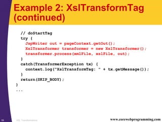 XSL Transformations55 www.corewebprogramming.com
Example 2: XslTransformTag
(continued)
// doStartTag
try {
JspWriter out = pageContext.getOut();
XslTransformer transformer = new XslTransformer();
transformer.process(xmlFile, xslFile, out);
}
catch(TransformerException tx) {
context.log("XslTransformTag: " + tx.getMessage());
}
return(SKIP_BODY);
}
...
 