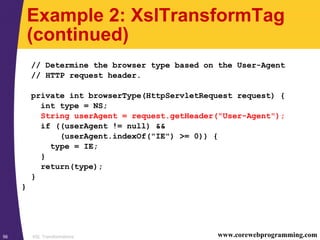 XSL Transformations56 www.corewebprogramming.com
Example 2: XslTransformTag
(continued)
// Determine the browser type based on the User-Agent
// HTTP request header.
private int browserType(HttpServletRequest request) {
int type = NS;
String userAgent = request.getHeader("User-Agent");
if ((userAgent != null) &&
(userAgent.indexOf("IE") >= 0)) {
type = IE;
}
return(type);
}
}
 