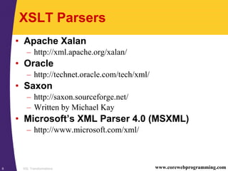 XSL Transformations6 www.corewebprogramming.com
XSLT Parsers
• Apache Xalan
– http://xml.apache.org/xalan/
• Oracle
– http://technet.oracle.com/tech/xml/
• Saxon
– http://saxon.sourceforge.net/
– Written by Michael Kay
• Microsoft’s XML Parser 4.0 (MSXML)
– http://www.microsoft.com/xml/
 