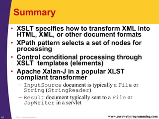 XSL Transformations62 www.corewebprogramming.com
Summary
• XSLT specifies how to transform XML into
HTML, XML, or other document formats
• XPath pattern selects a set of nodes for
processing
• Control conditional processing through
XSLT templates (elements)
• Apache Xalan-J in a popular XLST
compliant transformer
– InputSource document is typically a File or
String (StringReader)
– Result document typically sent to a File or
JspWriter in a servlet
 