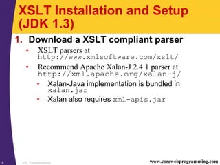 XSL Transformations8 www.corewebprogramming.com
XSLT Installation and Setup
(JDK 1.3)
1. Download a XSLT compliant parser
• XSLT parsers at
http://www.xmlsoftware.com/xslt/
• Recommend Apache Xalan-J 2.4.1 parser at
http://xml.apache.org/xalan-j/
• Xalan-Java implementation is bundled in
xalan.jar
• Xalan also requires xml-apis.jar
 