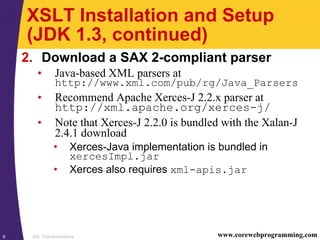 XSL Transformations9 www.corewebprogramming.com
XSLT Installation and Setup
(JDK 1.3, continued)
2. Download a SAX 2-compliant parser
• Java-based XML parsers at
http://www.xml.com/pub/rg/Java_Parsers
• Recommend Apache Xerces-J 2.2.x parser at
http://xml.apache.org/xerces-j/
• Note that Xerces-J 2.2.0 is bundled with the Xalan-J
2.4.1 download
• Xerces-Java implementation is bundled in
xercesImpl.jar
• Xerces also requires xml-apis.jar
 