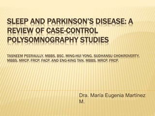 SLEEP AND PARKINSON’S DISEASE: A 
REVIEW OF CASE-CONTROL 
POLYSOMNOGRAPHY STUDIES 
TASNEEM PEERAULLY, MBBS, BSC, MING-HUI YONG, SUDHANSU CHOKROVERTY, 
MBBS, MRCP, FRCP, FACP, AND ENG-KING TAN, MBBS, MRCP, FRCP. 
Dra. María Eugenia Martínez 
M. 
 