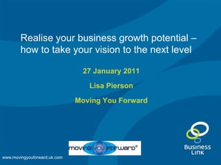 Realise your business growth potential – how to take your vision to the next level 27 January 2011 Lisa Pierson Moving You Forward www.movingyouforward.uk.com 