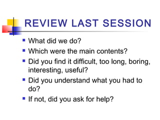 REVIEW LAST SESSION








What did we do?
Which were the main contents?
Did you find it difficult, too long, boring,
interesting, useful?
Did you understand what you had to
do?
If not, did you ask for help?

 