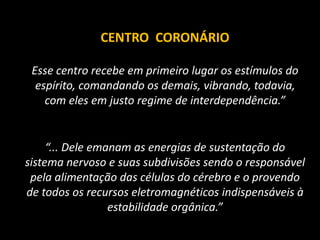 CENTRO CORONÁRIO
Esse centro recebe em primeiro lugar os estímulos do
espírito, comandando os demais, vibrando, todavia,
com eles em justo regime de interdependência.”
“... Dele emanam as energias de sustentação do
sistema nervoso e suas subdivisões sendo o responsável
pela alimentação das células do cérebro e o provendo
de todos os recursos eletromagnéticos indispensáveis à
estabilidade orgânica.”
 
