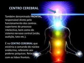 CENTRO CEREBRAL
Também denominado FRONTAL,
responsável direto pelo
funcionamento dos centros
superiores do processo
intelectivo, bem como do
sistema nervoso central (visão,
audição, tato etc.).
É no CENTRO CEREBRAL que
existiria o comando do núcleo
endócrino, referente aos
poderes psíquicos. Relaciona-se
com os lobos frontais.
 