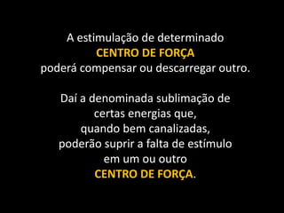 A estimulação de determinado
CENTRO DE FORÇA
poderá compensar ou descarregar outro.
Daí a denominada sublimação de
certas energias que,
quando bem canalizadas,
poderão suprir a falta de estímulo
em um ou outro
CENTRO DE FORÇA.
 